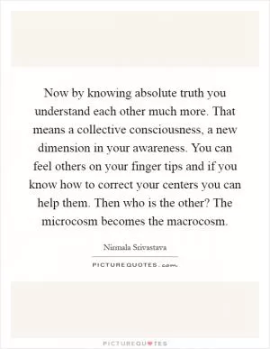 Now by knowing absolute truth you understand each other much more. That means a collective consciousness, a new dimension in your awareness. You can feel others on your finger tips and if you know how to correct your centers you can help them. Then who is the other? The microcosm becomes the macrocosm Picture Quote #1