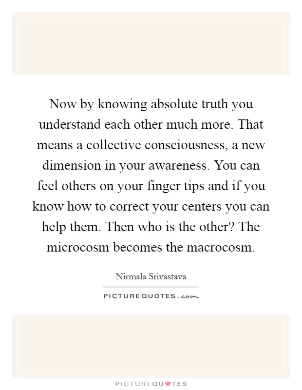 Now by knowing absolute truth you understand each other much more. That means a collective consciousness, a new dimension in your awareness. You can feel others on your finger tips and if you know how to correct your centers you can help them. Then who is the other? The microcosm becomes the macrocosm Picture Quote #1