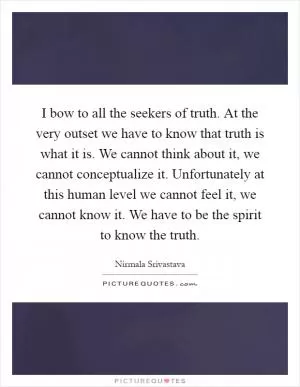 I bow to all the seekers of truth. At the very outset we have to know that truth is what it is. We cannot think about it, we cannot conceptualize it. Unfortunately at this human level we cannot feel it, we cannot know it. We have to be the spirit to know the truth Picture Quote #1