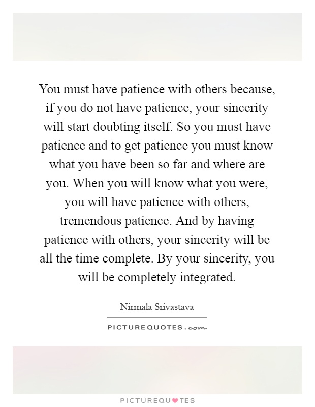 You must have patience with others because, if you do not have patience, your sincerity will start doubting itself. So you must have patience and to get patience you must know what you have been so far and where are you. When you will know what you were, you will have patience with others, tremendous patience. And by having patience with others, your sincerity will be all the time complete. By your sincerity, you will be completely integrated Picture Quote #1