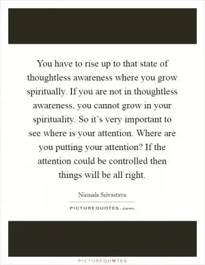 You have to rise up to that state of thoughtless awareness where you grow spiritually. If you are not in thoughtless awareness, you cannot grow in your spirituality. So it’s very important to see where is your attention. Where are you putting your attention? If the attention could be controlled then things will be all right Picture Quote #1