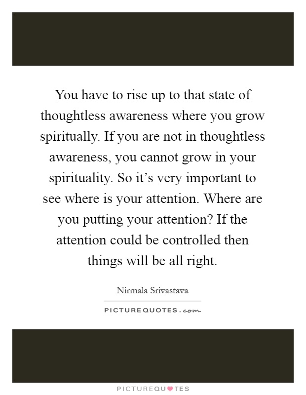 You have to rise up to that state of thoughtless awareness where you grow spiritually. If you are not in thoughtless awareness, you cannot grow in your spirituality. So it's very important to see where is your attention. Where are you putting your attention? If the attention could be controlled then things will be all right Picture Quote #1