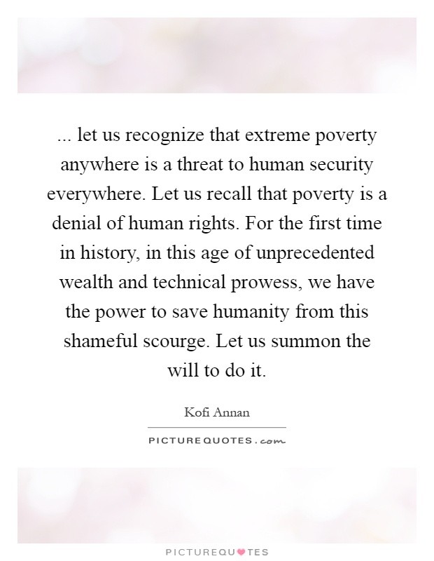 ... let us recognize that extreme poverty anywhere is a threat to human security everywhere. Let us recall that poverty is a denial of human rights. For the first time in history, in this age of unprecedented wealth and technical prowess, we have the power to save humanity from this shameful scourge. Let us summon the will to do it Picture Quote #1