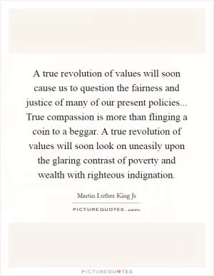 A true revolution of values will soon cause us to question the fairness and justice of many of our present policies... True compassion is more than flinging a coin to a beggar. A true revolution of values will soon look on uneasily upon the glaring contrast of poverty and wealth with righteous indignation Picture Quote #1