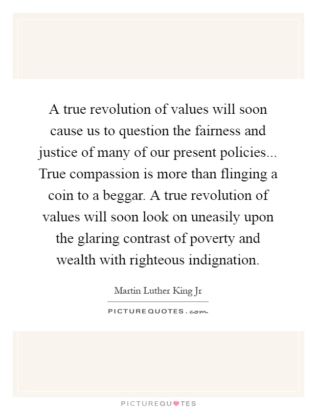 A true revolution of values will soon cause us to question the fairness and justice of many of our present policies... True compassion is more than flinging a coin to a beggar. A true revolution of values will soon look on uneasily upon the glaring contrast of poverty and wealth with righteous indignation Picture Quote #1