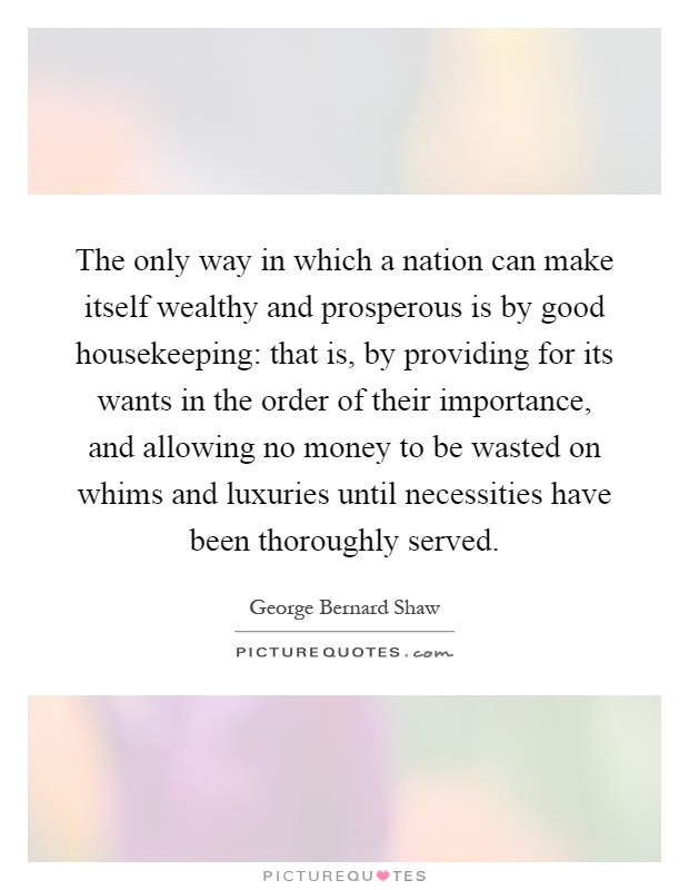 The only way in which a nation can make itself wealthy and prosperous is by good housekeeping: that is, by providing for its wants in the order of their importance, and allowing no money to be wasted on whims and luxuries until necessities have been thoroughly served Picture Quote #1