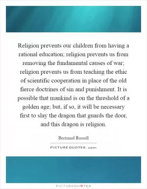 Religion prevents our children from having a rational education; religion prevents us from removing the fundamental causes of war; religion prevents us from teaching the ethic of scientific cooperation in place of the old fierce doctrines of sin and punishment. It is possible that mankind is on the threshold of a golden age; but, if so, it will be necessary first to slay the dragon that guards the door, and this dragon is religion Picture Quote #1