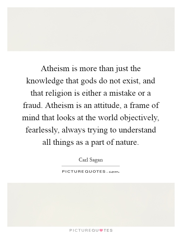 Atheism is more than just the knowledge that gods do not exist, and that religion is either a mistake or a fraud. Atheism is an attitude, a frame of mind that looks at the world objectively, fearlessly, always trying to understand all things as a part of nature Picture Quote #1