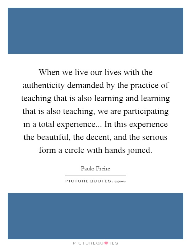 When we live our lives with the authenticity demanded by the practice of teaching that is also learning and learning that is also teaching, we are participating in a total experience... In this experience the beautiful, the decent, and the serious form a circle with hands joined Picture Quote #1