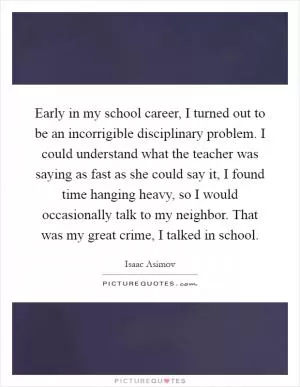 Early in my school career, I turned out to be an incorrigible disciplinary problem. I could understand what the teacher was saying as fast as she could say it, I found time hanging heavy, so I would occasionally talk to my neighbor. That was my great crime, I talked in school Picture Quote #1