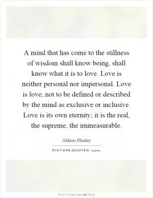 A mind that has come to the stillness of wisdom shall know being, shall know what it is to love. Love is neither personal nor impersonal. Love is love, not to be defined or described by the mind as exclusive or inclusive. Love is its own eternity; it is the real, the supreme, the immeasurable Picture Quote #1
