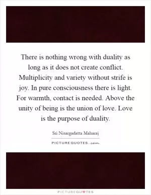 There is nothing wrong with duality as long as it does not create conflict. Multiplicity and variety without strife is joy. In pure consciousness there is light. For warmth, contact is needed. Above the unity of being is the union of love. Love is the purpose of duality Picture Quote #1