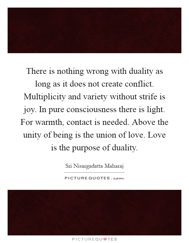 There is nothing wrong with duality as long as it does not create conflict. Multiplicity and variety without strife is joy. In pure consciousness there is light. For warmth, contact is needed. Above the unity of being is the union of love. Love is the purpose of duality Picture Quote #1