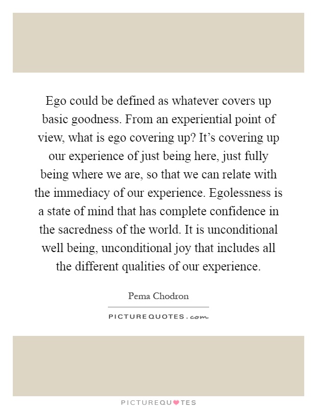 Ego could be defined as whatever covers up basic goodness. From an experiential point of view, what is ego covering up? It's covering up our experience of just being here, just fully being where we are, so that we can relate with the immediacy of our experience. Egolessness is a state of mind that has complete confidence in the sacredness of the world. It is unconditional well being, unconditional joy that includes all the different qualities of our experience Picture Quote #1