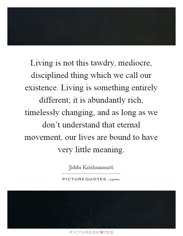 Living is not this tawdry, mediocre, disciplined thing which we call our existence. Living is something entirely different; it is abundantly rich, timelessly changing, and as long as we don't understand that eternal movement, our lives are bound to have very little meaning Picture Quote #1