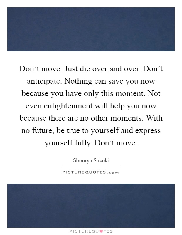 Don't move. Just die over and over. Don't anticipate. Nothing can save you now because you have only this moment. Not even enlightenment will help you now because there are no other moments. With no future, be true to yourself and express yourself fully. Don't move Picture Quote #1