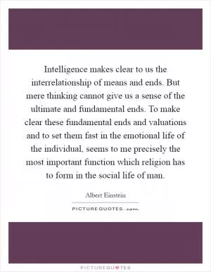 Intelligence makes clear to us the interrelationship of means and ends. But mere thinking cannot give us a sense of the ultimate and fundamental ends. To make clear these fundamental ends and valuations and to set them fast in the emotional life of the individual, seems to me precisely the most important function which religion has to form in the social life of man Picture Quote #1