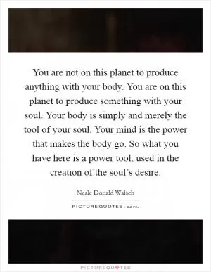 You are not on this planet to produce anything with your body. You are on this planet to produce something with your soul. Your body is simply and merely the tool of your soul. Your mind is the power that makes the body go. So what you have here is a power tool, used in the creation of the soul’s desire Picture Quote #1