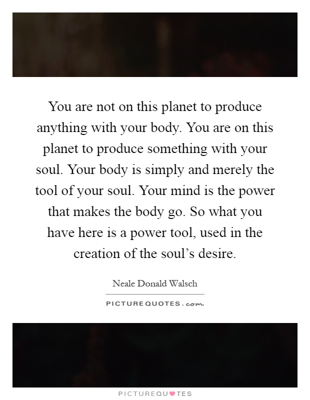 You are not on this planet to produce anything with your body. You are on this planet to produce something with your soul. Your body is simply and merely the tool of your soul. Your mind is the power that makes the body go. So what you have here is a power tool, used in the creation of the soul's desire Picture Quote #1