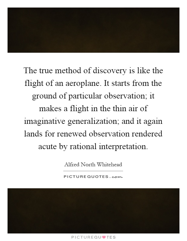 The true method of discovery is like the flight of an aeroplane. It starts from the ground of particular observation; it makes a flight in the thin air of imaginative generalization; and it again lands for renewed observation rendered acute by rational interpretation Picture Quote #1
