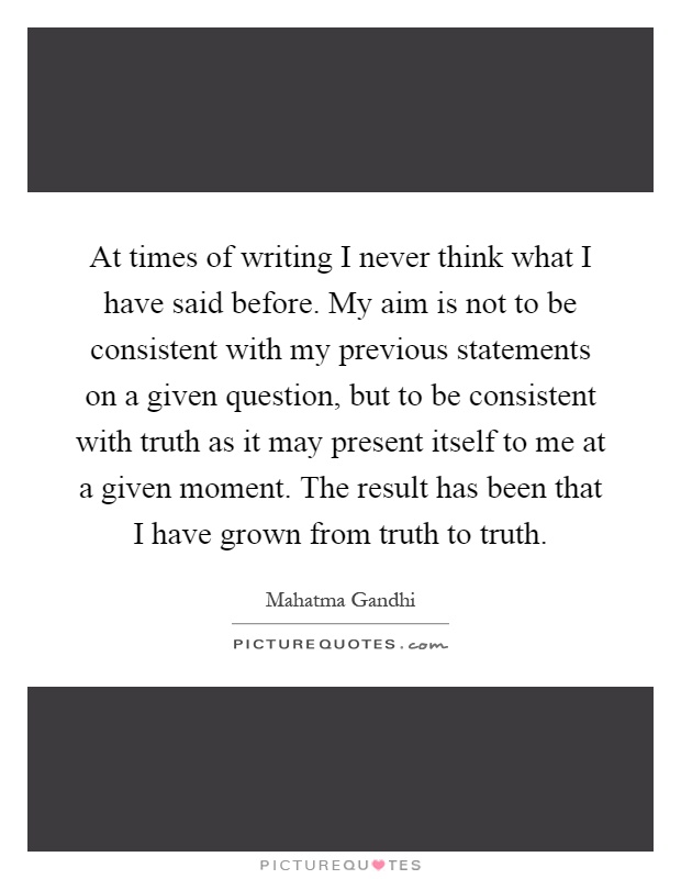 At times of writing I never think what I have said before. My aim is not to be consistent with my previous statements on a given question, but to be consistent with truth as it may present itself to me at a given moment. The result has been that I have grown from truth to truth Picture Quote #1