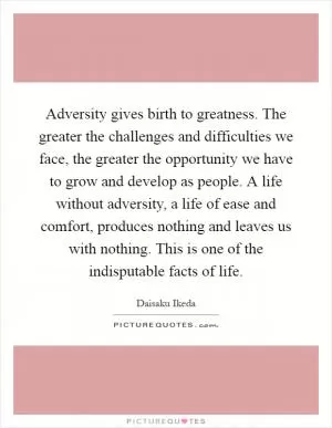 Adversity gives birth to greatness. The greater the challenges and difficulties we face, the greater the opportunity we have to grow and develop as people. A life without adversity, a life of ease and comfort, produces nothing and leaves us with nothing. This is one of the indisputable facts of life Picture Quote #1