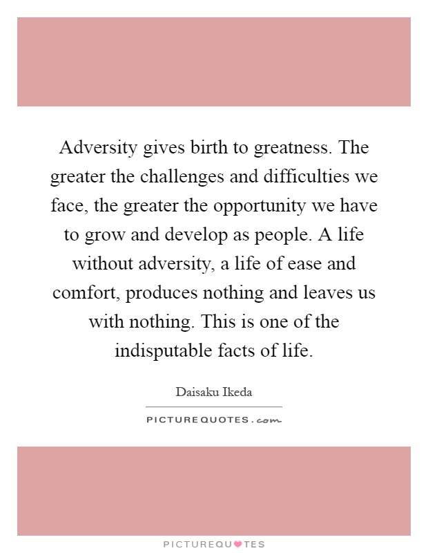 Adversity gives birth to greatness. The greater the challenges and difficulties we face, the greater the opportunity we have to grow and develop as people. A life without adversity, a life of ease and comfort, produces nothing and leaves us with nothing. This is one of the indisputable facts of life Picture Quote #1