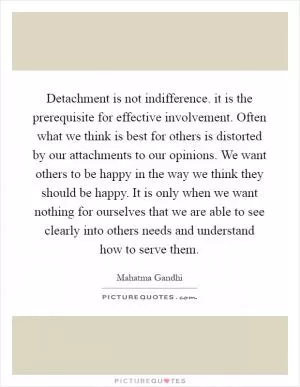Detachment is not indifference. it is the prerequisite for effective involvement. Often what we think is best for others is distorted by our attachments to our opinions. We want others to be happy in the way we think they should be happy. It is only when we want nothing for ourselves that we are able to see clearly into others needs and understand how to serve them Picture Quote #1