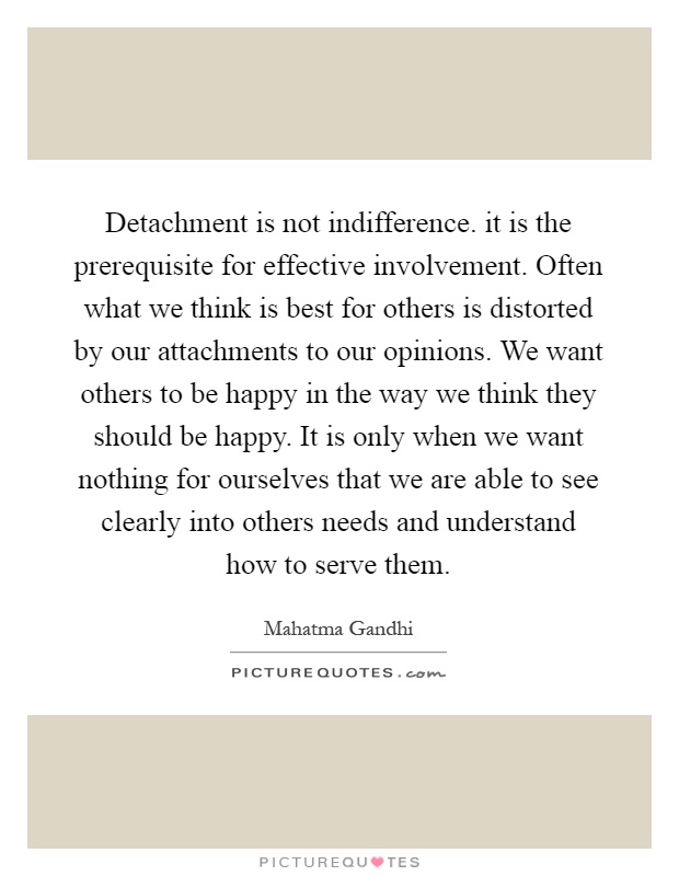 Detachment is not indifference. it is the prerequisite for effective involvement. Often what we think is best for others is distorted by our attachments to our opinions. We want others to be happy in the way we think they should be happy. It is only when we want nothing for ourselves that we are able to see clearly into others needs and understand how to serve them Picture Quote #1