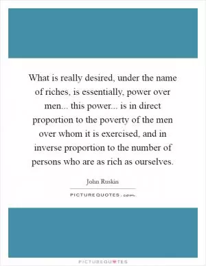 What is really desired, under the name of riches, is essentially, power over men... this power... is in direct proportion to the poverty of the men over whom it is exercised, and in inverse proportion to the number of persons who are as rich as ourselves Picture Quote #1