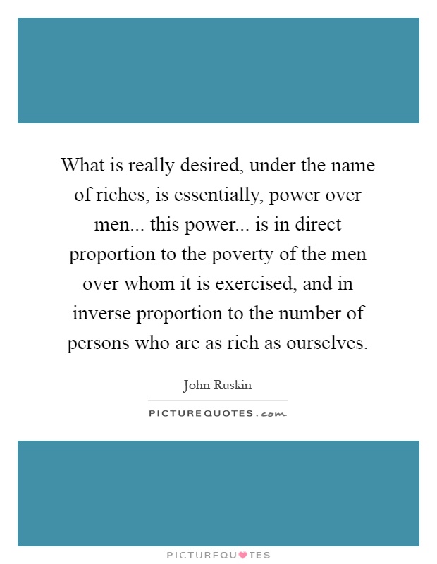 What is really desired, under the name of riches, is essentially, power over men... this power... is in direct proportion to the poverty of the men over whom it is exercised, and in inverse proportion to the number of persons who are as rich as ourselves Picture Quote #1