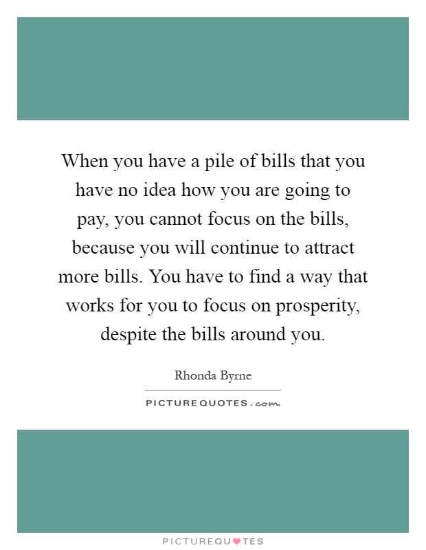 When you have a pile of bills that you have no idea how you are going to pay, you cannot focus on the bills, because you will continue to attract more bills. You have to find a way that works for you to focus on prosperity, despite the bills around you Picture Quote #1