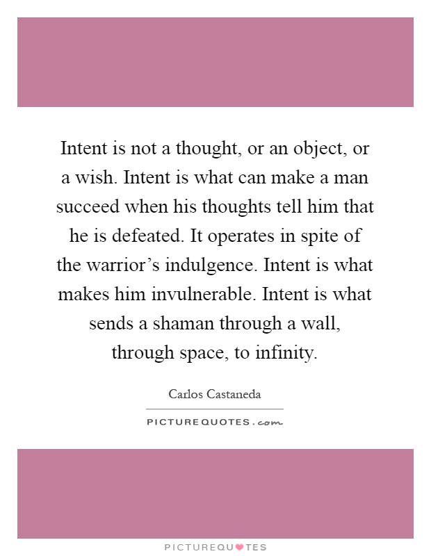 Intent is not a thought, or an object, or a wish. Intent is what can make a man succeed when his thoughts tell him that he is defeated. It operates in spite of the warrior's indulgence. Intent is what makes him invulnerable. Intent is what sends a shaman through a wall, through space, to infinity Picture Quote #1
