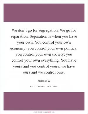 We don’t go for segregation. We go for separation. Separation is when you have your own. You control your own economy; you control your own politics; you control your own society; you control your own everything. You have yours and you control yours; we have ours and we control ours Picture Quote #1