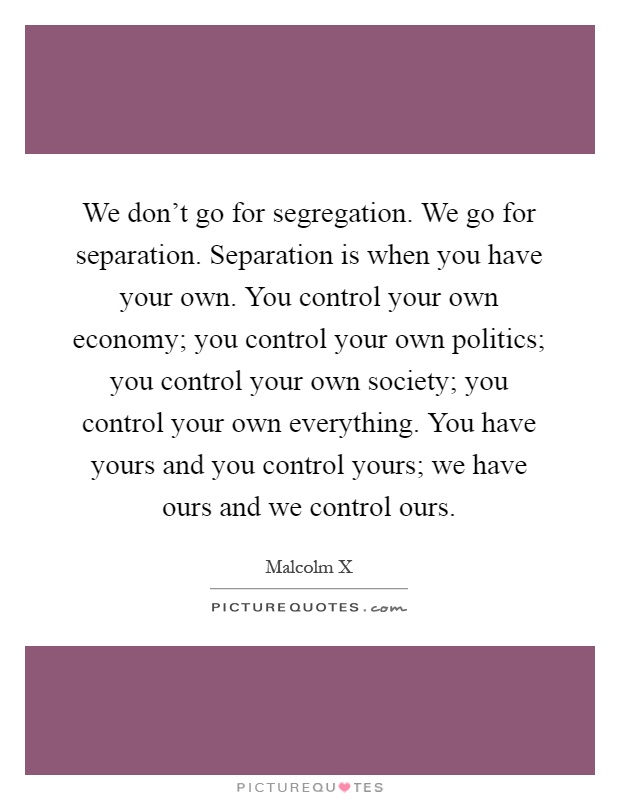 We don't go for segregation. We go for separation. Separation is when you have your own. You control your own economy; you control your own politics; you control your own society; you control your own everything. You have yours and you control yours; we have ours and we control ours Picture Quote #1
