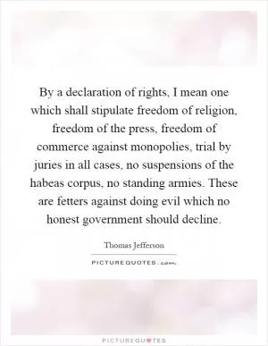 By a declaration of rights, I mean one which shall stipulate freedom of religion, freedom of the press, freedom of commerce against monopolies, trial by juries in all cases, no suspensions of the habeas corpus, no standing armies. These are fetters against doing evil which no honest government should decline Picture Quote #1