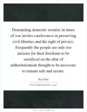 Demanding domestic security in times of war invites carelessness in preserving civil liberties and the right of privacy. Frequently the people are only too anxious for their freedoms to be sacrificed on the altar of authoritarianism thought to be necessary to remain safe and secure Picture Quote #1