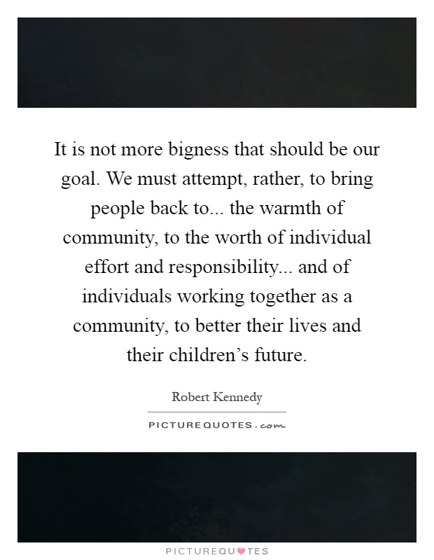 It is not more bigness that should be our goal. We must attempt, rather, to bring people back to... the warmth of community, to the worth of individual effort and responsibility... and of individuals working together as a community, to better their lives and their children's future Picture Quote #1