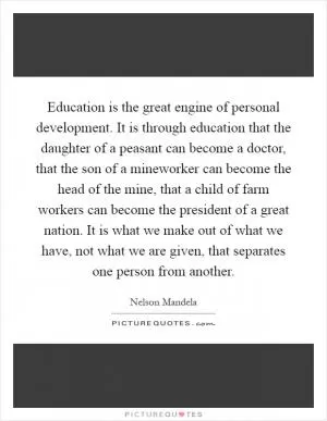 Education is the great engine of personal development. It is through education that the daughter of a peasant can become a doctor, that the son of a mineworker can become the head of the mine, that a child of farm workers can become the president of a great nation. It is what we make out of what we have, not what we are given, that separates one person from another Picture Quote #1