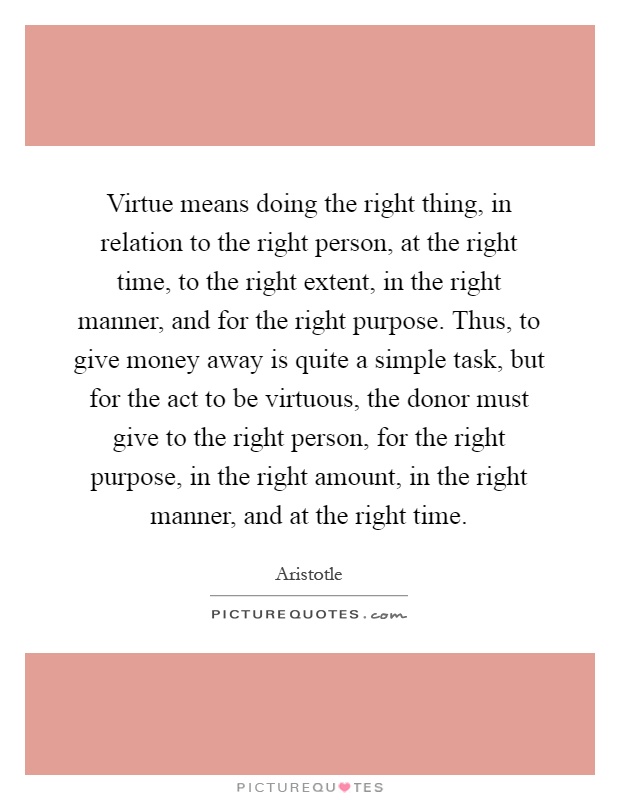 Virtue means doing the right thing, in relation to the right person, at the right time, to the right extent, in the right manner, and for the right purpose. Thus, to give money away is quite a simple task, but for the act to be virtuous, the donor must give to the right person, for the right purpose, in the right amount, in the right manner, and at the right time Picture Quote #1
