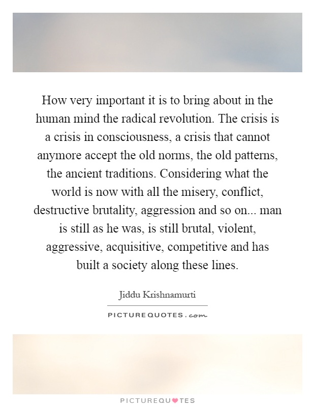 How very important it is to bring about in the human mind the radical revolution. The crisis is a crisis in consciousness, a crisis that cannot anymore accept the old norms, the old patterns, the ancient traditions. Considering what the world is now with all the misery, conflict, destructive brutality, aggression and so on... man is still as he was, is still brutal, violent, aggressive, acquisitive, competitive and has built a society along these lines Picture Quote #1
