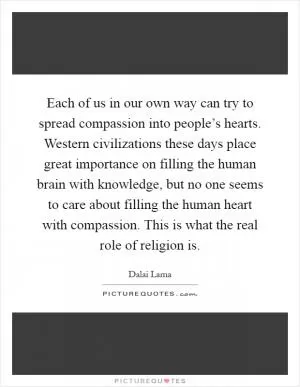 Each of us in our own way can try to spread compassion into people’s hearts. Western civilizations these days place great importance on filling the human brain with knowledge, but no one seems to care about filling the human heart with compassion. This is what the real role of religion is Picture Quote #1