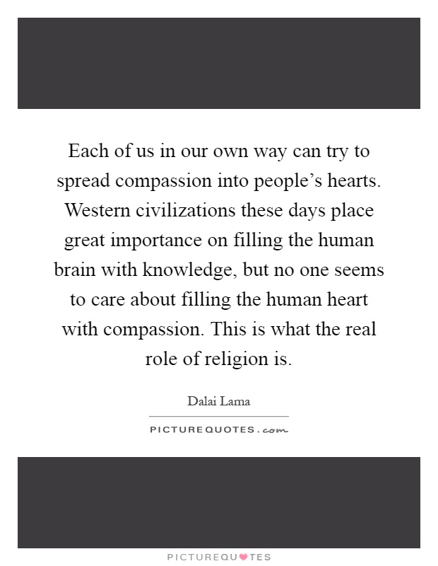 Each of us in our own way can try to spread compassion into people's hearts. Western civilizations these days place great importance on filling the human brain with knowledge, but no one seems to care about filling the human heart with compassion. This is what the real role of religion is Picture Quote #1