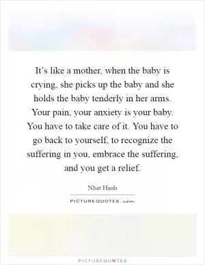 It’s like a mother, when the baby is crying, she picks up the baby and she holds the baby tenderly in her arms. Your pain, your anxiety is your baby. You have to take care of it. You have to go back to yourself, to recognize the suffering in you, embrace the suffering, and you get a relief Picture Quote #1