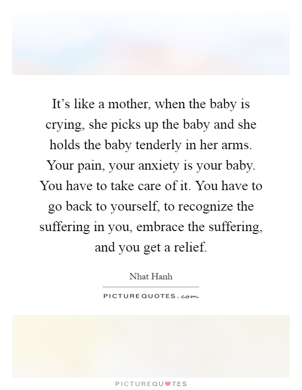 It's like a mother, when the baby is crying, she picks up the baby and she holds the baby tenderly in her arms. Your pain, your anxiety is your baby. You have to take care of it. You have to go back to yourself, to recognize the suffering in you, embrace the suffering, and you get a relief Picture Quote #1