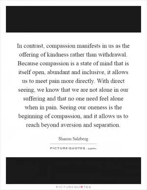 In contrast, compassion manifests in us as the offering of kindness rather than withdrawal. Because compassion is a state of mind that is itself open, abundant and inclusive, it allows us to meet pain more directly. With direct seeing, we know that we are not alone in our suffering and that no one need feel alone when in pain. Seeing our oneness is the beginning of compassion, and it allows us to reach beyond aversion and separation Picture Quote #1