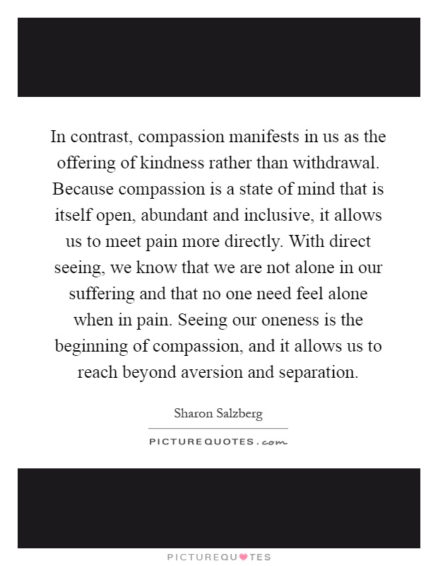In contrast, compassion manifests in us as the offering of kindness rather than withdrawal. Because compassion is a state of mind that is itself open, abundant and inclusive, it allows us to meet pain more directly. With direct seeing, we know that we are not alone in our suffering and that no one need feel alone when in pain. Seeing our oneness is the beginning of compassion, and it allows us to reach beyond aversion and separation Picture Quote #1