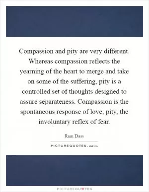 Compassion and pity are very different. Whereas compassion reflects the yearning of the heart to merge and take on some of the suffering, pity is a controlled set of thoughts designed to assure separateness. Compassion is the spontaneous response of love; pity, the involuntary reflex of fear Picture Quote #1