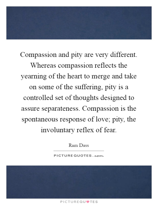 Compassion and pity are very different. Whereas compassion reflects the yearning of the heart to merge and take on some of the suffering, pity is a controlled set of thoughts designed to assure separateness. Compassion is the spontaneous response of love; pity, the involuntary reflex of fear Picture Quote #1