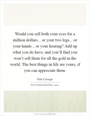 Would you sell both your eyes for a million dollars... or your two legs... or your hands... or your hearing? Add up what you do have, and you’ll find you won’t sell them for all the gold in the world. The best things in life are yours, if you can appreciate them Picture Quote #1